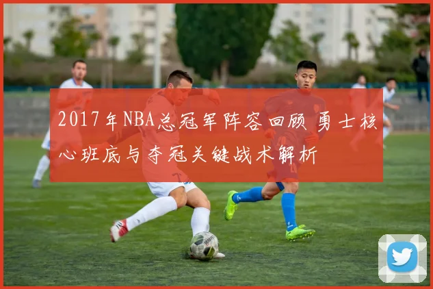 2017年NBA总冠军阵容回顾 勇士核心班底与夺冠关键战术解析