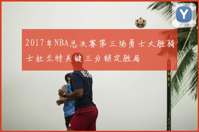 2017年NBA总决赛第三场勇士大胜骑士杜兰特关键三分锁定胜局